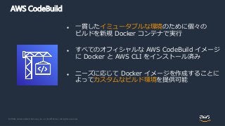 © 2020, Amazon Web Services, Inc. or its Affiliates. All rights reserved.
AWS CodeBuild
 一貫したイミュータブルな環境のために個々の
ビルドを新規 Docker コンテナで実行
 すべてのオフィシャルな AWS CodeBuild イメージ
に Docker と AWS CLI をインストール済み
 ニーズに応じて Docker イメージを作成することに
よってカスタムなビルド環境を提供可能
 