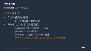© 2020, Amazon Web Services, Inc. or its Affiliates. All rights reserved.
version
• 0.2 の使用を推奨
• 0.1 も引き続き利用可能
• バージョン 0.2 での変更点
• environment_variables → env
• plaintext → variables
• artifacts の type プロパティ廃止
• 同一インスタンスで全てのビルドコマンドを実行
version: 0.2
buildspec のバージョン
 