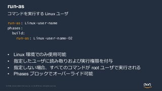© 2020, Amazon Web Services, Inc. or its Affiliates. All rights reserved.
run-as
• Linux 環境でのみ使用可能
• 指定したユーザに読み取りおよび実行権限を付与
• 指定しない場合、すべてのコマンドが root ユーザで実行される
• Phases ブロックでオーバーライド可能
run-as: Linux-user-name
phases:
build:
run-as: Linux-user-name-02
コマンドを実行する Linux ユーザ
 