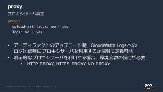 © 2020, Amazon Web Services, Inc. or its Affiliates. All rights reserved.
proxy
• アーティファクトのアップロード時、CloudWatch Logs への
ログ送信時に プロキシサーバを利用するか個別に定義可能
• 明示的なプロキシサーバを利用する場合、環境変数の設定が必要
• HTTP_PROXY, HTTPS_PROXY, NO_PROXY
proxy:
upload-artifacts: no | yes
logs: no | yes
プロキシサーバ設定
 
