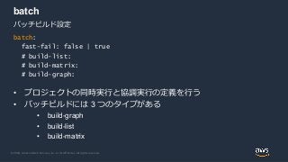 © 2020, Amazon Web Services, Inc. or its Affiliates. All rights reserved.
batch
• プロジェクトの同時実行と協調実行の定義を行う
• バッチビルドには 3 つのタイプがある
• build-graph
• build-list
• build-matrix
バッチビルド設定
batch:
fast-fail: false | true
# build-list:
# build-matrix:
# build-graph:
 