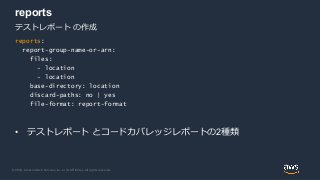 © 2020, Amazon Web Services, Inc. or its Affiliates. All rights reserved.
reports
• テストレポート とコードカバレッジレポートの2種類
テストレポート の作成
reports:
report-group-name-or-arn:
files:
- location
- location
base-directory: location
discard-paths: no | yes
file-format: report-format
 