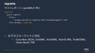 © 2020, Amazon Web Services, Inc. or its Affiliates. All rights reserved.
reports
• 以下のフォーマットに対応
• Cucumber JSON, JUnitXML, NUnitXML, NUnit3 XML, TestNGXML,
Visual Studio TRX
テストレポート ( JunitXMLの 例 )
reports:
junit-report:
files:
- 'target/surefire-reports/TEST-TestMessageUtil.xml'
file-format: JUNITXML
 