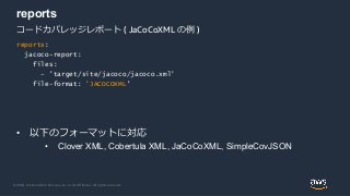 © 2020, Amazon Web Services, Inc. or its Affiliates. All rights reserved.
reports
コードカバレッジレポート ( JaCoCoXML の例 )
reports:
jacoco-report:
files:
- 'target/site/jacoco/jacoco.xml'
file-format: 'JACOCOXML'
• 以下のフォーマットに対応
• Clover XML, Cobertula XML, JaCoCoXML, SimpleCovJSON
 