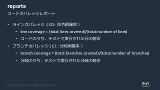 © 2020, Amazon Web Services, Inc. or its Affiliates. All rights reserved.
reports
コードカバレッジレポート
• ラインカバレッジ ( C0 : 命令網羅率 ）
• line coverage = (total lines covered)/(total number of lines)
• コードのうち、テストで実行された行の割合
• ブランチカバレッジ ( C1 : 分岐網羅率 ）
• branch coverage = (total branches covered)/(total number of branches)
• 分岐のうち、テストで実行された分岐の割合
 
