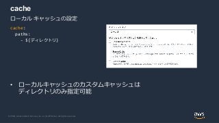 © 2020, Amazon Web Services, Inc. or its Affiliates. All rights reserved.
cache
• ローカルキャッシュのカスタムキャッシュは
ディレクトリのみ指定可能
ローカル キャッシュの設定
cache:
paths:
- ${ディレクトリ}
 