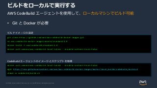 © 2020, Amazon Web Services, Inc. or its Affiliates. All rights reserved.
ビルドをローカルで実行する
git clone https://github.com/aws/aws-codebuild-docker-images.git
cd aws-codebuild-docker-images/ubuntu/standard/4.0
docker build -t aws/codebuild/standard:4.0 .
docker pull amazon/aws-codebuild-local:latest --disable-content-trust=false
ビルドイメージの設定
docker pull amazon/aws-codebuild-local:latest --disable-content-trust=false
wget https://raw.githubusercontent.com/aws/aws-codebuild-docker-images/master/local_builds/codebuild_build.sh
chmod +x codebuild_build.sh
CodeBuild エージェントのイメージとスクリプトを取得
AWS CodeBuild エージェントを使用して、ローカルマシンでビルド可能
• Git と Docker が必要
 