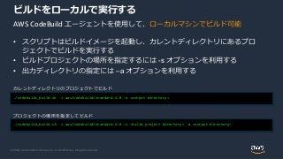 © 2020, Amazon Web Services, Inc. or its Affiliates. All rights reserved.
• スクリプトはビルドイメージを起動し、カレントディレクトリにあるプロ
ジェクトでビルドを実行する
• ビルドプロジェクトの場所を指定するには -s オプションを利用する
• 出力ディレクトリの指定には –a オプションを利用する
ビルドをローカルで実行する
./codebuild_build.sh -i aws/codebuild/standard:4.0 -a <output directory>
カレントディレクトリのプロジェクトでビルド
./codebuild_build.sh -i aws/codebuild/standard:4.0 –s <build project directory> -a <output directory>
プロジェクトの場所を指定してビルド
AWS CodeBuild エージェントを使用して、ローカルマシンでビルド可能
 