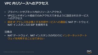 © 2020, Amazon Web Services, Inc. or its Affiliates. All rights reserved.
VPC 内リソースへのアクセス
• プライベートサブネット内のリソースへアクセス
• VPCエンドポイント経由でのみアクセスできるように設定されたサービス
へのアクセス
• 固定 IP アドレスを必要とする外部サービスへの通信に NAT ゲートウェイ,
NAT インスタンスの EIP を使用する
注意点
• NAT ゲートウェイ、NAT インスタンスの代わりにインターネットゲート
ウェイを利用することはできない
 