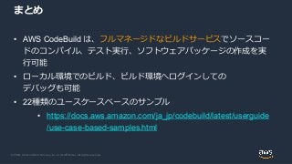 © 2020, Amazon Web Services, Inc. or its Affiliates. All rights reserved.
まとめ
• AWS CodeBuild は、フルマネージドなビルドサービスでソースコー
ドのコンパイル、テスト実行、ソフトウェアパッケージの作成を実
行可能
• ローカル環境でのビルド、ビルド環境へログインしての
デバッグも可能
• 22種類のユースケースベースのサンプル
• https://docs.aws.amazon.com/ja_jp/codebuild/latest/userguide
/use-case-based-samples.html
 