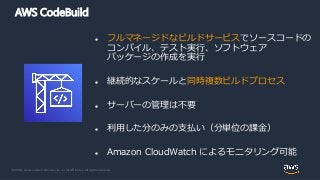 © 2020, Amazon Web Services, Inc. or its Affiliates. All rights reserved.
AWS CodeBuild
 フルマネージドなビルドサービスでソースコードの
コンパイル、テスト実行、ソフトウェア
パッケージの作成を実行
 継続的なスケールと同時複数ビルドプロセス
 サーバーの管理は不要
 利用した分のみの支払い（分単位の課金）
 Amazon CloudWatch によるモニタリング可能
 