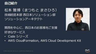 © 2020, Amazon Web Services, Inc. or its Affiliates. All rights reserved.
自己紹介
松本 雅博（まつもと まさひろ）
技術統括本部 西日本ソリューション部
ソリューションアーキテクト
関西を中心に、西日本のお客様をご支援
好きなサービス
• Code シリーズ
• AWS CloudFormation, AWS Cloud Development Kit
 