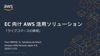 © 2020, Amazon Web Services, Inc. or its Affiliates.
Taro HIROSE, Sr. Solutions Architect
Amazon Web Services Japan K.K.
2020/11/25
EC 向け AWS 活用ソリューション
「ライブコマースの実現」
 