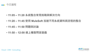 今日議程
• 11:05 – 11:20 系統整合常見挑戰與解決方向
• 11:20 – 11:45 使用 MuleSoft 加速不同系統資料與流程的整合
• 11:45 – 11:50 問題與討論
• 11:50 – 12:00 線上機智問答遊戲
 