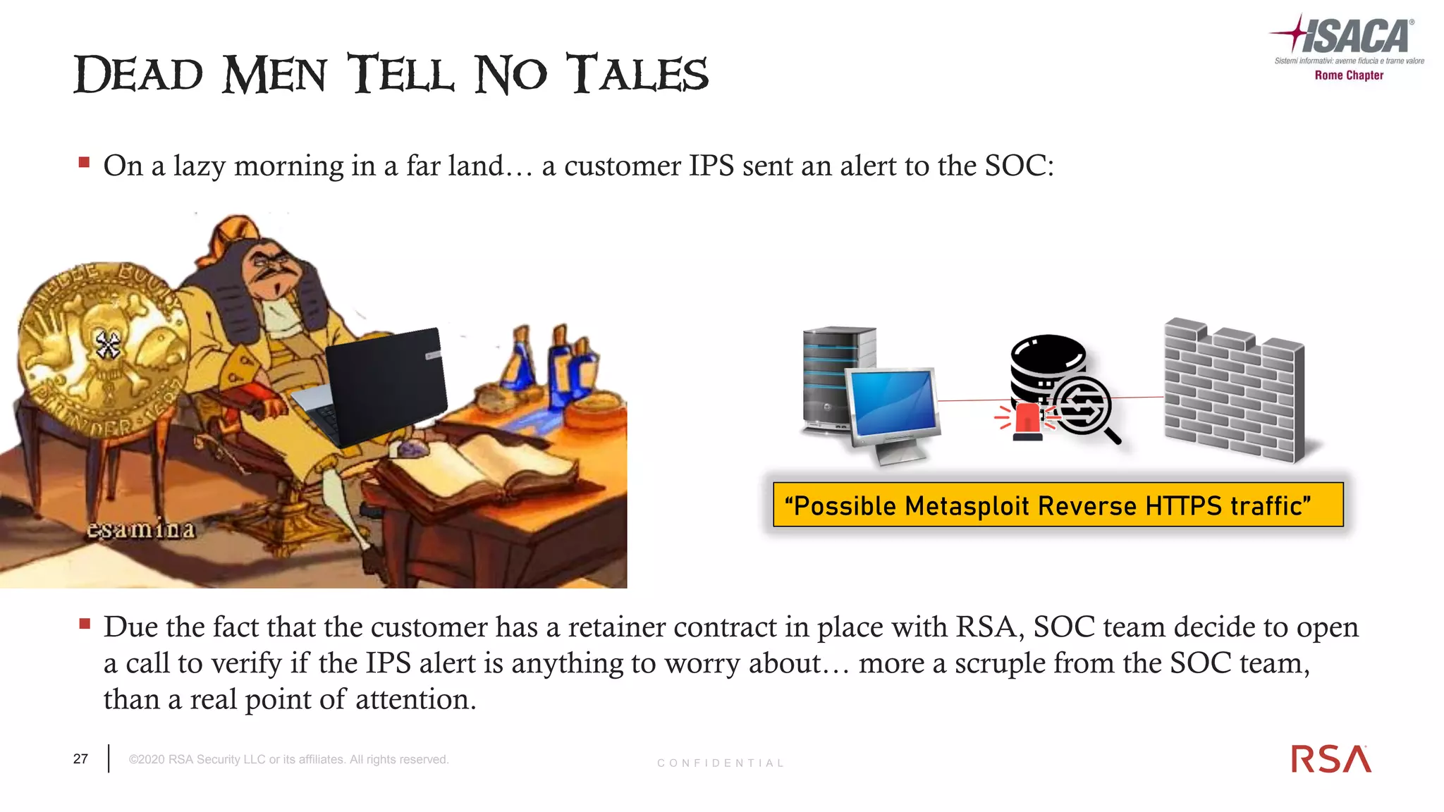 27 ©2020 RSA Security LLC or its affiliates. All rights reserved. C O N F I D E N T I A L
▪ On a lazy morning in a far land… a customer IPS sent an alert to the SOC:
Dead Men Tell No Tales
▪ Due the fact that the customer has a retainer contract in place with RSA, SOC team decide to open
a call to verify if the IPS alert is anything to worry about… more a scruple from the SOC team,
than a real point of attention.
“Possible Metasploit Reverse HTTPS traffic”
 