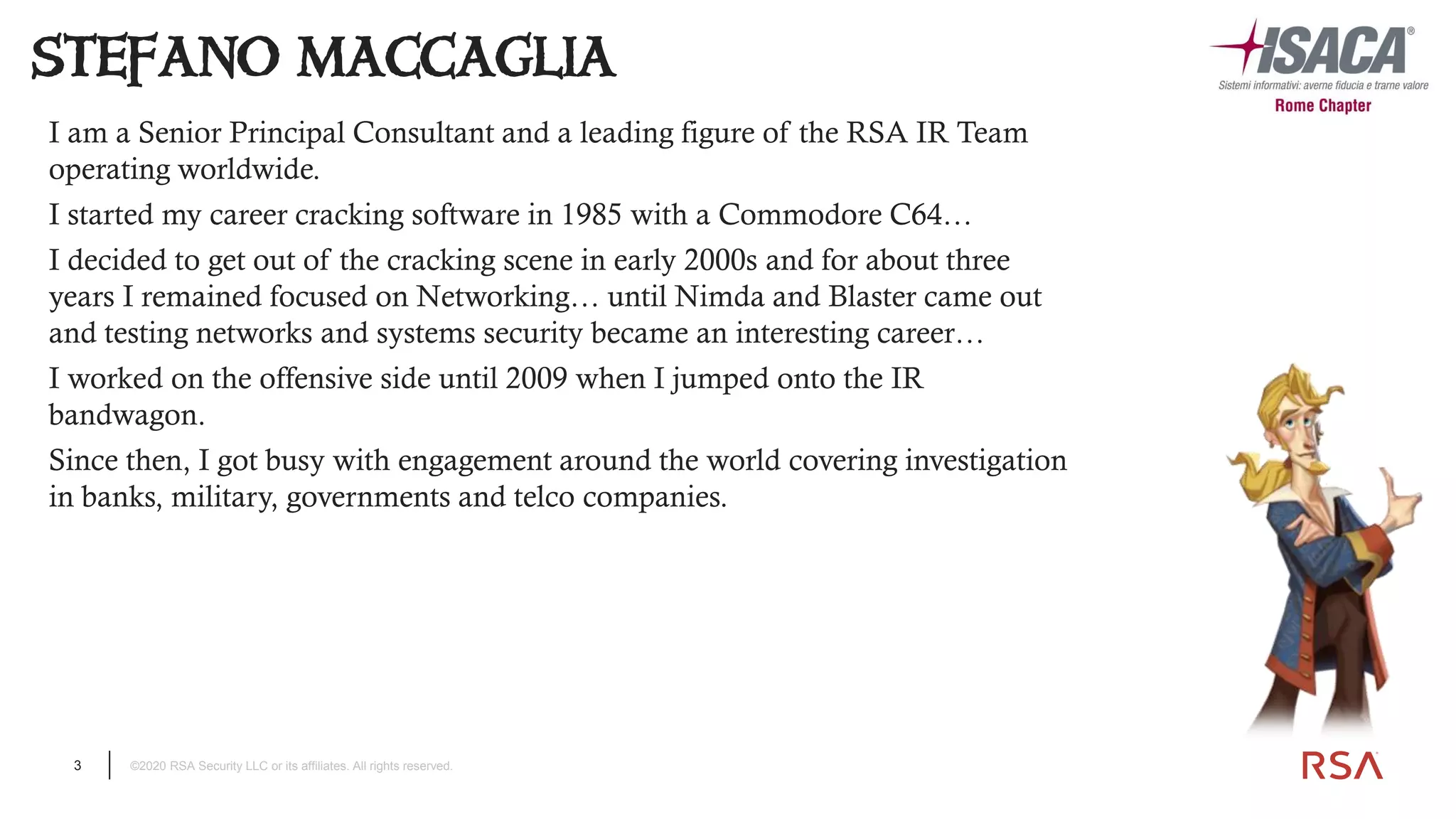 3 ©2020 RSA Security LLC or its affiliates. All rights reserved.
I am a Senior Principal Consultant and a leading figure of the RSA IR Team
operating worldwide.
I started my career cracking software in 1985 with a Commodore C64…
I decided to get out of the cracking scene in early 2000s and for about three
years I remained focused on Networking… until Nimda and Blaster came out
and testing networks and systems security became an interesting career…
I worked on the offensive side until 2009 when I jumped onto the IR
bandwagon.
Since then, I got busy with engagement around the world covering investigation
in banks, military, governments and telco companies.
STEFANO MACCAGLIA
 