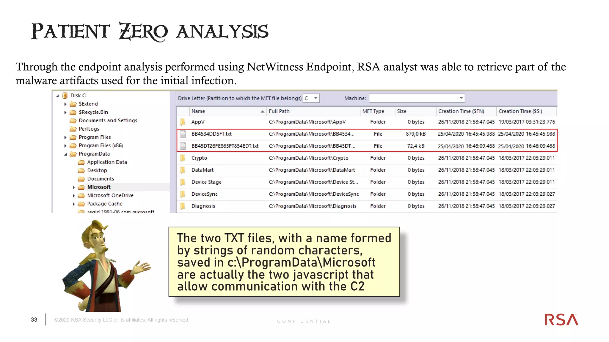 33 ©2020 RSA Security LLC or its affiliates. All rights reserved. C O N F I D E N T I A L
Patient Zero analysis
The two TXT files, with a name formed
by strings of random characters,
saved in c:ProgramDataMicrosoft
are actually the two javascript that
allow communication with the C2
Through the endpoint analysis performed using NetWitness Endpoint, RSA analyst was able to retrieve part of the
malware artifacts used for the initial infection.
 