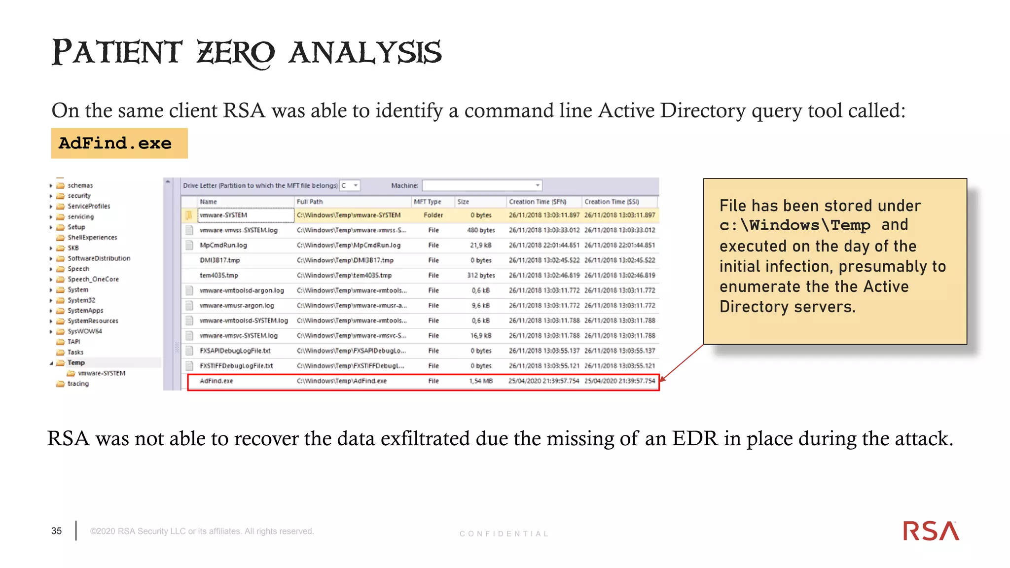 35 ©2020 RSA Security LLC or its affiliates. All rights reserved. C O N F I D E N T I A L
On the same client RSA was able to identify a command line Active Directory query tool called:
Patient zero analysis
File has been stored under
c:WindowsTemp and
executed on the day of the
initial infection, presumably to
enumerate the the Active
Directory servers.
RSA was not able to recover the data exfiltrated due the missing of an EDR in place during the attack.
AdFind.exe
 