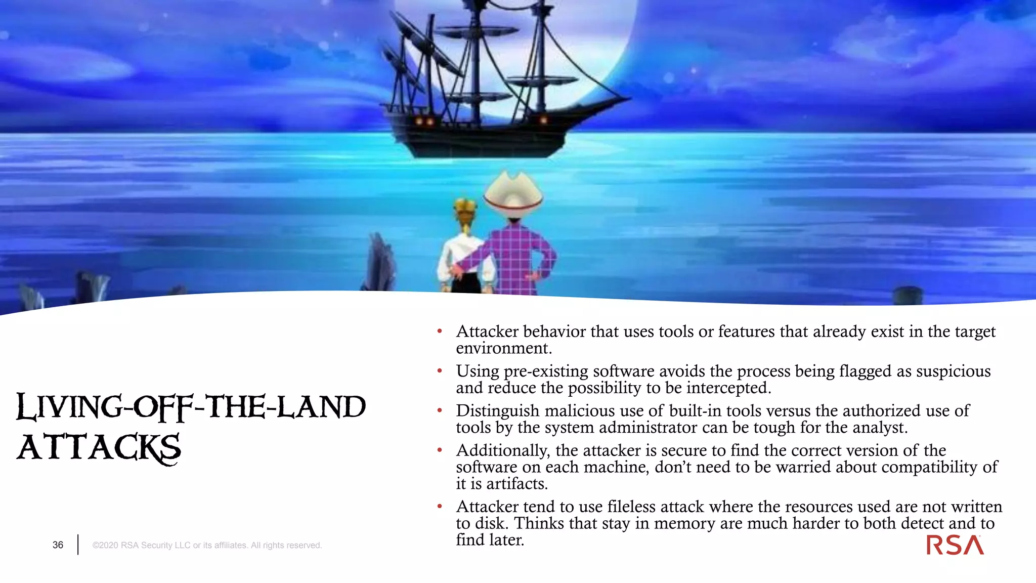 36 ©2020 RSA Security LLC or its affiliates. All rights reserved.
Living-off-the-land
attacks
• Attacker behavior that uses tools or features that already exist in the target
environment.
• Using pre-existing software avoids the process being flagged as suspicious
and reduce the possibility to be intercepted.
• Distinguish malicious use of built-in tools versus the authorized use of
tools by the system administrator can be tough for the analyst.
• Additionally, the attacker is secure to find the correct version of the
software on each machine, don’t need to be warried about compatibility of
it is artifacts.
• Attacker tend to use fileless attack where the resources used are not written
to disk. Thinks that stay in memory are much harder to both detect and to
find later.
 
