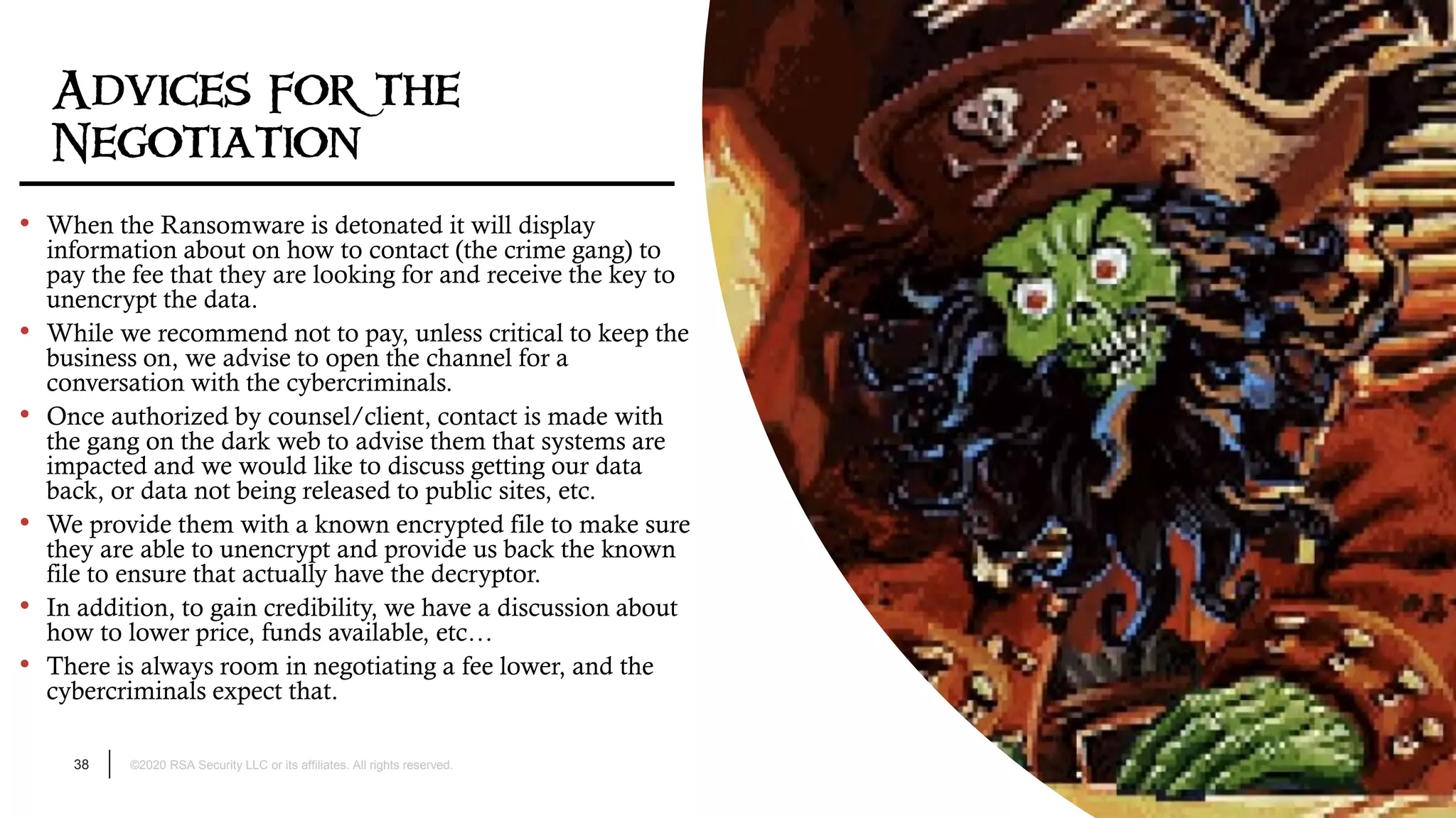 38 ©2020 RSA Security LLC or its affiliates. All rights reserved.
Advices for the
Negotiation
• When the Ransomware is detonated it will display
information about on how to contact (the crime gang) to
pay the fee that they are looking for and receive the key to
unencrypt the data.
• While we recommend not to pay, unless critical to keep the
business on, we advise to open the channel for a
conversation with the cybercriminals.
• Once authorized by counsel/client, contact is made with
the gang on the dark web to advise them that systems are
impacted and we would like to discuss getting our data
back, or data not being released to public sites, etc.
• We provide them with a known encrypted file to make sure
they are able to unencrypt and provide us back the known
file to ensure that actually have the decryptor.
• In addition, to gain credibility, we have a discussion about
how to lower price, funds available, etc…
• There is always room in negotiating a fee lower, and the
cybercriminals expect that.
 