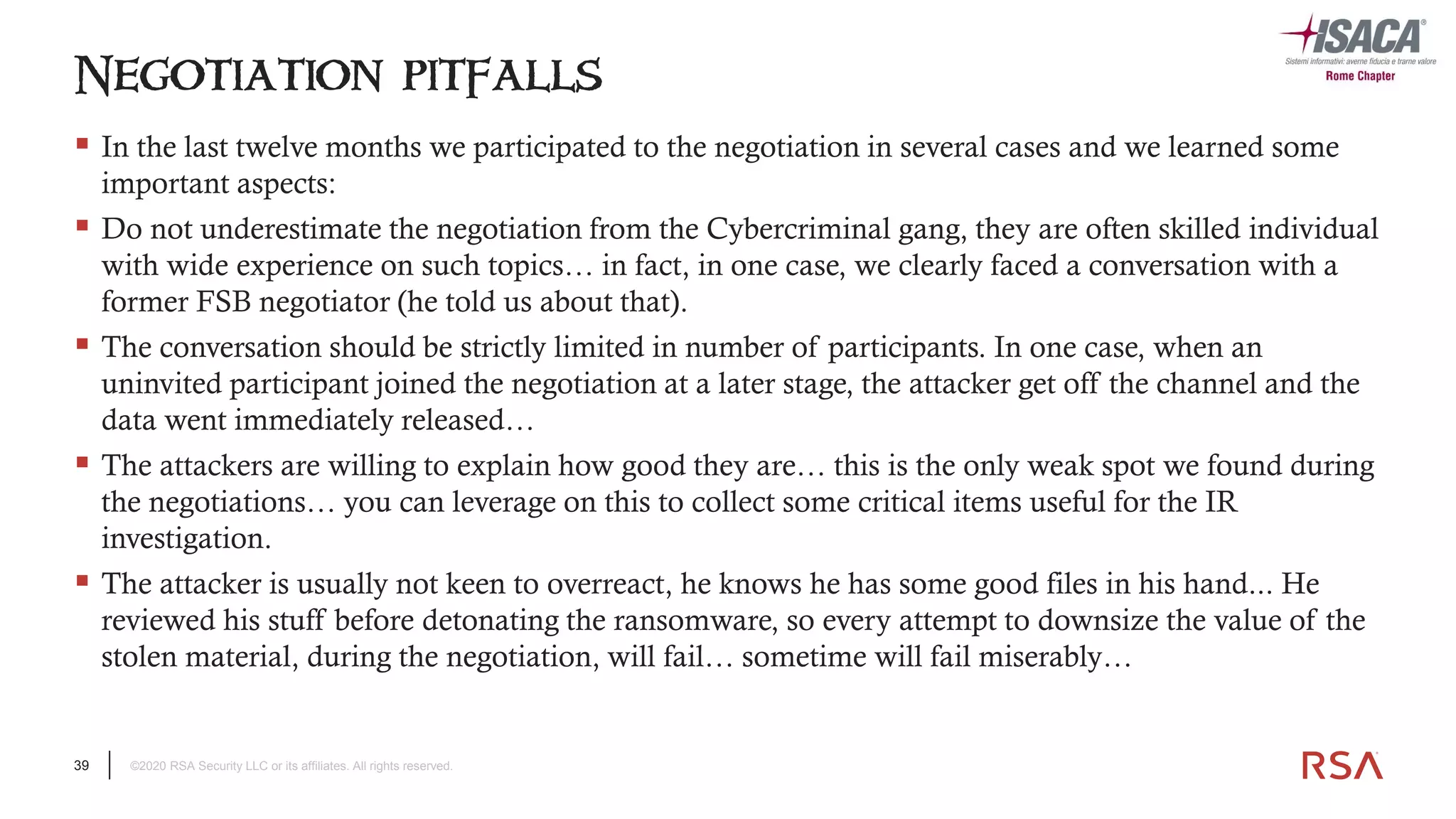 39 ©2020 RSA Security LLC or its affiliates. All rights reserved.
▪ In the last twelve months we participated to the negotiation in several cases and we learned some
important aspects:
▪ Do not underestimate the negotiation from the Cybercriminal gang, they are often skilled individual
with wide experience on such topics… in fact, in one case, we clearly faced a conversation with a
former FSB negotiator (he told us about that).
▪ The conversation should be strictly limited in number of participants. In one case, when an
uninvited participant joined the negotiation at a later stage, the attacker get off the channel and the
data went immediately released…
▪ The attackers are willing to explain how good they are… this is the only weak spot we found during
the negotiations… you can leverage on this to collect some critical items useful for the IR
investigation.
▪ The attacker is usually not keen to overreact, he knows he has some good files in his hand... He
reviewed his stuff before detonating the ransomware, so every attempt to downsize the value of the
stolen material, during the negotiation, will fail… sometime will fail miserably…
Negotiation pitfalls
 