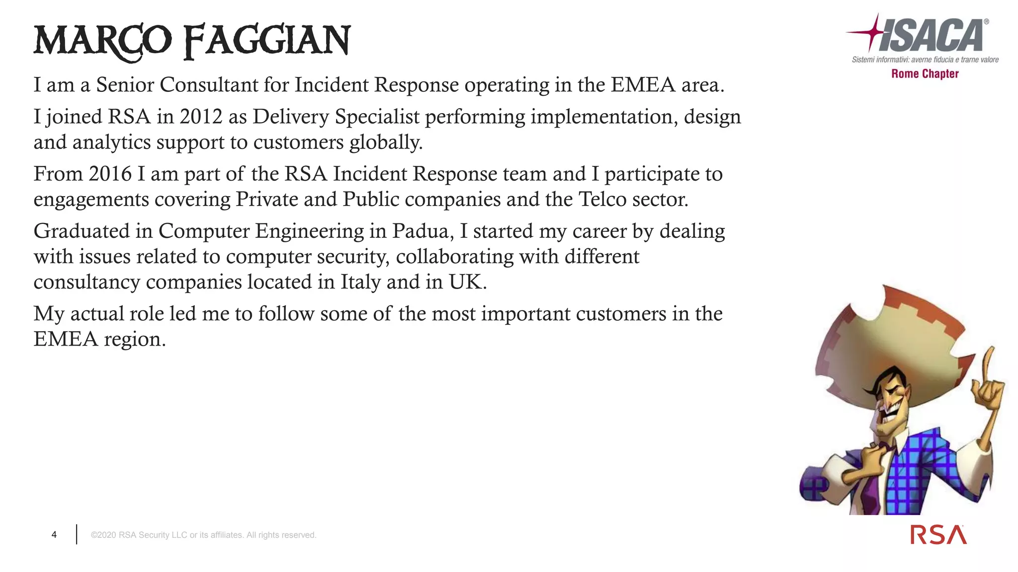 4 ©2020 RSA Security LLC or its affiliates. All rights reserved.
MARCO FAGGIAN
I am a Senior Consultant for Incident Response operating in the EMEA area.
I joined RSA in 2012 as Delivery Specialist performing implementation, design
and analytics support to customers globally.
From 2016 I am part of the RSA Incident Response team and I participate to
engagements covering Private and Public companies and the Telco sector.
Graduated in Computer Engineering in Padua, I started my career by dealing
with issues related to computer security, collaborating with different
consultancy companies located in Italy and in UK.
My actual role led me to follow some of the most important customers in the
EMEA region.
 