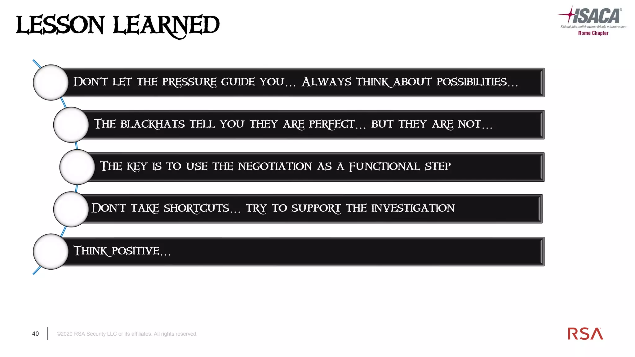 40 ©2020 RSA Security LLC or its affiliates. All rights reserved.
LESSON LEARNED
Don’t let the pressure guide you… Always think about possibilities…
The blackhats tell you they are perfect… but they are not…
The key is to use the negotiation as a functional step
Don’t take shortcuts… try to support the investigation
Think positive…
 