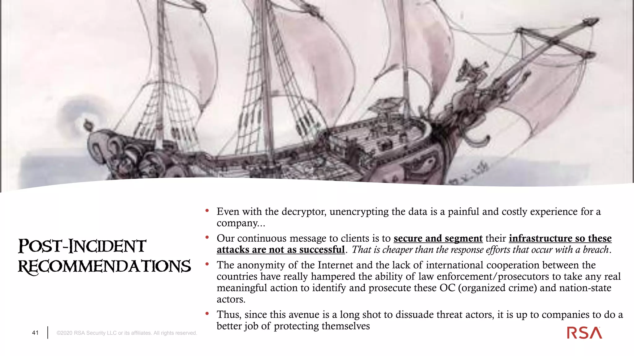 41 ©2020 RSA Security LLC or its affiliates. All rights reserved.
Post-Incident
recommendations
• Even with the decryptor, unencrypting the data is a painful and costly experience for a
company...
• Our continuous message to clients is to secure and segment their infrastructure so these
attacks are not as successful. That is cheaper than the response efforts that occur with a breach.
• The anonymity of the Internet and the lack of international cooperation between the
countries have really hampered the ability of law enforcement/prosecutors to take any real
meaningful action to identify and prosecute these OC (organized crime) and nation-state
actors.
• Thus, since this avenue is a long shot to dissuade threat actors, it is up to companies to do a
better job of protecting themselves
 