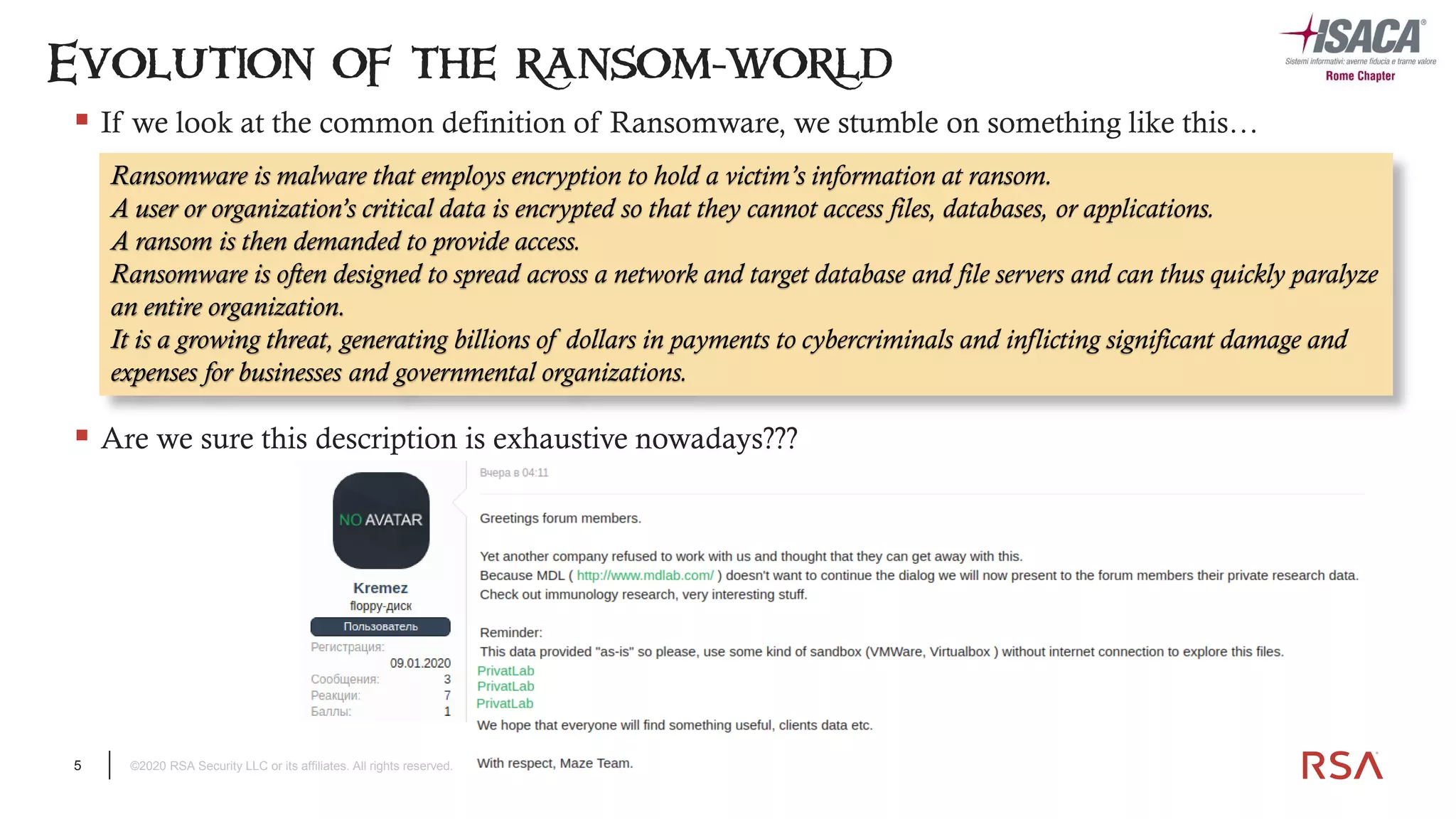 5 ©2020 RSA Security LLC or its affiliates. All rights reserved.
▪ If we look at the common definition of Ransomware, we stumble on something like this…
Evolution of the ransom-world
Ransomware is malware that employs encryption to hold a victim’s information at ransom.
A user or organization’s critical data is encrypted so that they cannot access files, databases, or applications.
A ransom is then demanded to provide access.
Ransomware is often designed to spread across a network and target database and file servers and can thus quickly paralyze
an entire organization.
It is a growing threat, generating billions of dollars in payments to cybercriminals and inflicting significant damage and
expenses for businesses and governmental organizations.
▪ Are we sure this description is exhaustive nowadays???
 