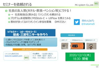 Mii system Co.,Ltd.
 社長の友人勢(ホテル・飲食・ペンション等)にウケる！
 → 社長勉強会(飲み会) でハンズオンを頼まれる
 プログラム未経験勢にM5Stick-C + UIFlow を教えてみる
 教材が余ってるのでオンライン参加を募集 DMください
セミナーを依頼される
13
四の人(IoT)
@InatamaS
2020/12/10(木)
18:30- 開催
 