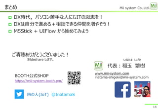 Mii system Co.,Ltd.
 DX時代，パソコン苦手な人にもITの恩恵を！
 DXは自分で進める＋相談できる仲間を増やそう！
 M5Stick + UIFlow から始めてみよう
まとめ
www.mii-system.com
inatama-shigeki@mii-system.com
14
ご清聴ありがとうございました！
Sildeshare します。 いなたま しげき
代表：稲玉 繁樹
四の人(IoT) @InatamaS
BOOTH公式SHOP
https://mii-system.booth.pm/
 