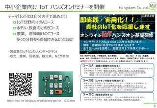 Mii system Co.,Ltd.
テーマ「IoT化は自分の手で進めよう」
 IoT分野向けのAコース
 ホテル・飲食向けのBコース
 農業，倉庫向けのCコース
多くの分野から参加できるように設計
・製造業のIoT化したいメンバーが半分
・販売，農業，居酒屋，観光業，などが参加
中小企業向け IoT ハンズオンセミナーを開催
6
https://local-iot-lab.ipa.go.jp/article/mie-pref-iot-11222.html
 