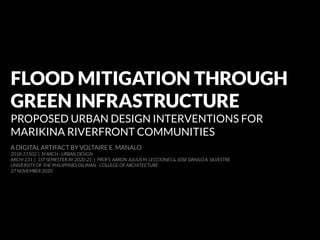 FLOOD MITIGATION THROUGH
GREEN INFRASTRUCTURE
PROPOSED URBAN DESIGN INTERVENTIONS FOR
MARIKINA RIVERFRONT COMMUNITIES
A DIGITAL ARTIFACT BY VOLTAIRE E. MANALO
2018-21502 | M ARCH - URBAN DESIGN
ARCHI 231 | 1ST SEMESTER AY 2020-21 | PROFS. AARON JULIUS M. LECCIONES & JOSE DANILO A. SILVESTRE
UNIVERSITY OF THE PHILIPPINES DILIMAN - COLLEGE OF ARCHITECTURE
27 NOVEMBER 2020
 