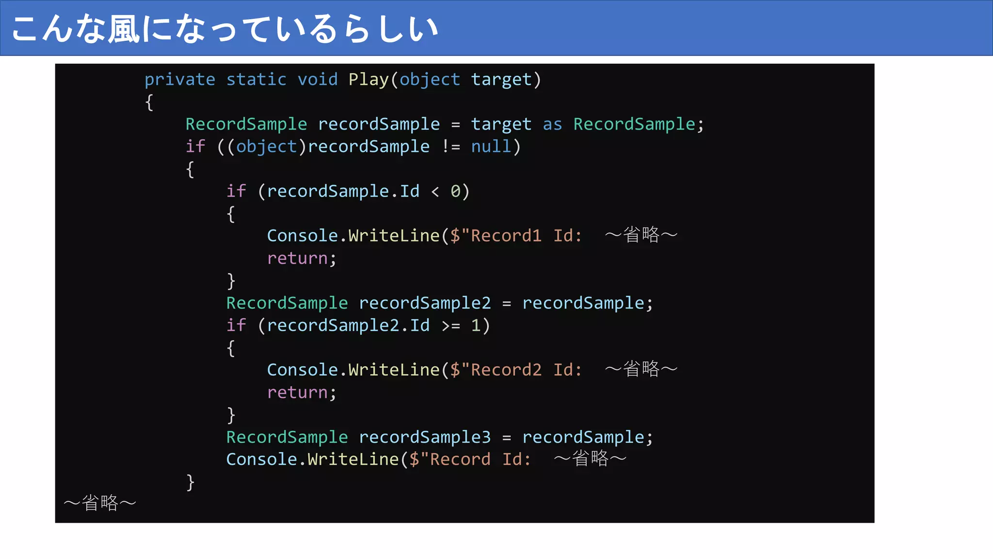 こんな風になっているらしい
private static void Play(object target)
{
RecordSample recordSample = target as RecordSample;
if ((object)recordSample != null)
{
if (recordSample.Id < 0)
{
Console.WriteLine($"Record1 Id: ～省略～
return;
}
RecordSample recordSample2 = recordSample;
if (recordSample2.Id >= 1)
{
Console.WriteLine($"Record2 Id: ～省略～
return;
}
RecordSample recordSample3 = recordSample;
Console.WriteLine($"Record Id: ～省略～
}
～省略～
 