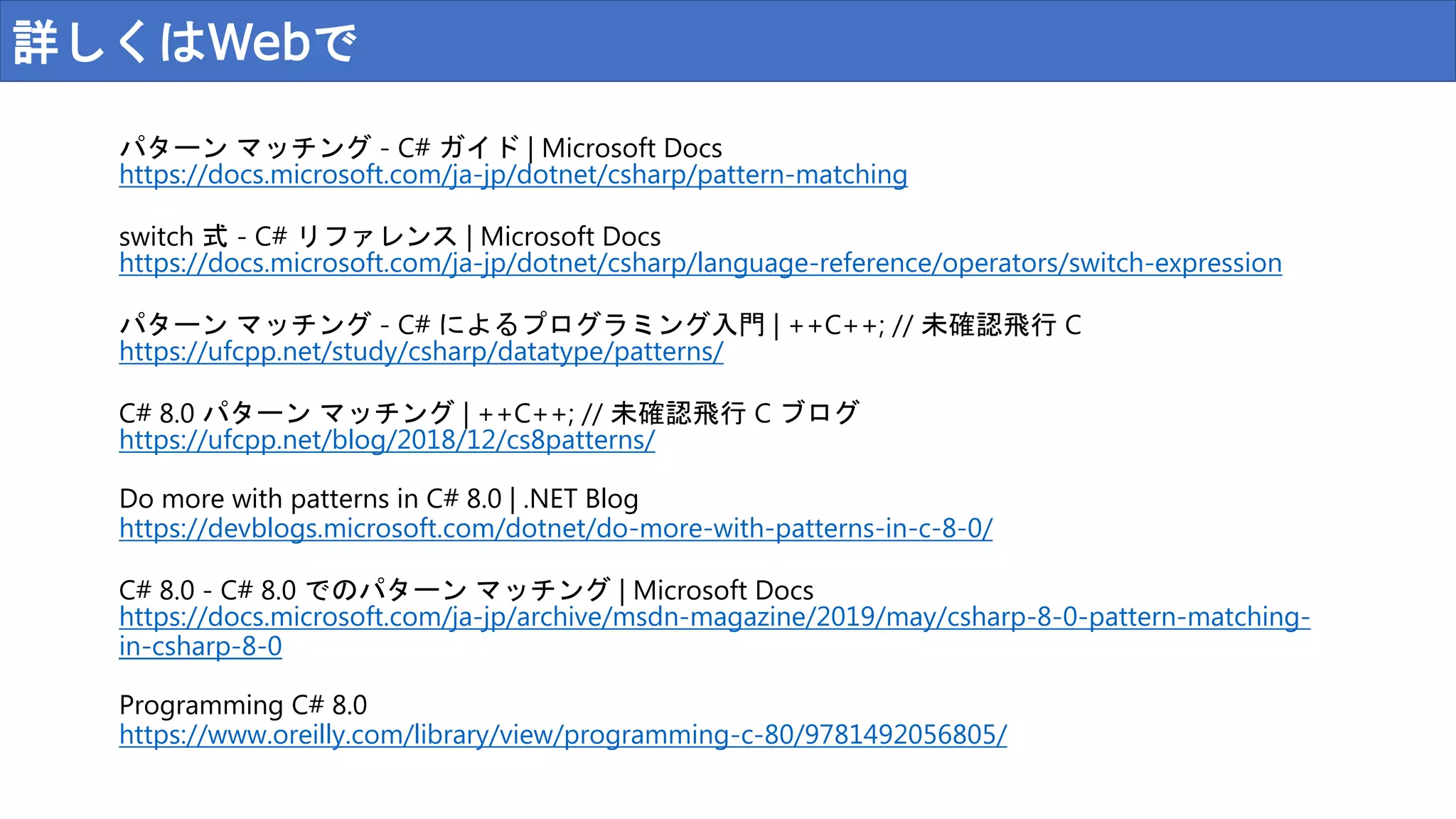 詳しくはWebで
パターン マッチング - C# ガイド | Microsoft Docs
https://docs.microsoft.com/ja-jp/dotnet/csharp/pattern-matching
switch 式 - C# リファレンス | Microsoft Docs
https://docs.microsoft.com/ja-jp/dotnet/csharp/language-reference/operators/switch-expression
パターン マッチング - C# によるプログラミング入門 | ++C++; // 未確認飛行 C
https://ufcpp.net/study/csharp/datatype/patterns/
C# 8.0 パターン マッチング | ++C++; // 未確認飛行 C ブログ
https://ufcpp.net/blog/2018/12/cs8patterns/
Do more with patterns in C# 8.0 | .NET Blog
https://devblogs.microsoft.com/dotnet/do-more-with-patterns-in-c-8-0/
C# 8.0 - C# 8.0 でのパターン マッチング | Microsoft Docs
https://docs.microsoft.com/ja-jp/archive/msdn-magazine/2019/may/csharp-8-0-pattern-matching-
in-csharp-8-0
Programming C# 8.0
https://www.oreilly.com/library/view/programming-c-80/9781492056805/
 