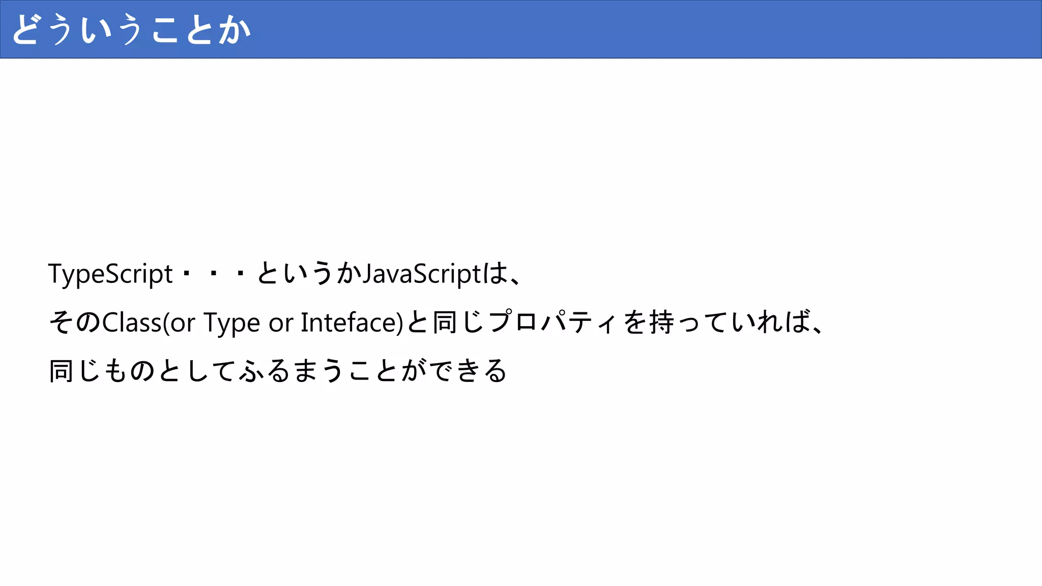 どういうことか
TypeScript・・・というかJavaScriptは、
そのClass(or Type or Inteface)と同じプロパティを持っていれば、
同じものとしてふるまうことができる
 