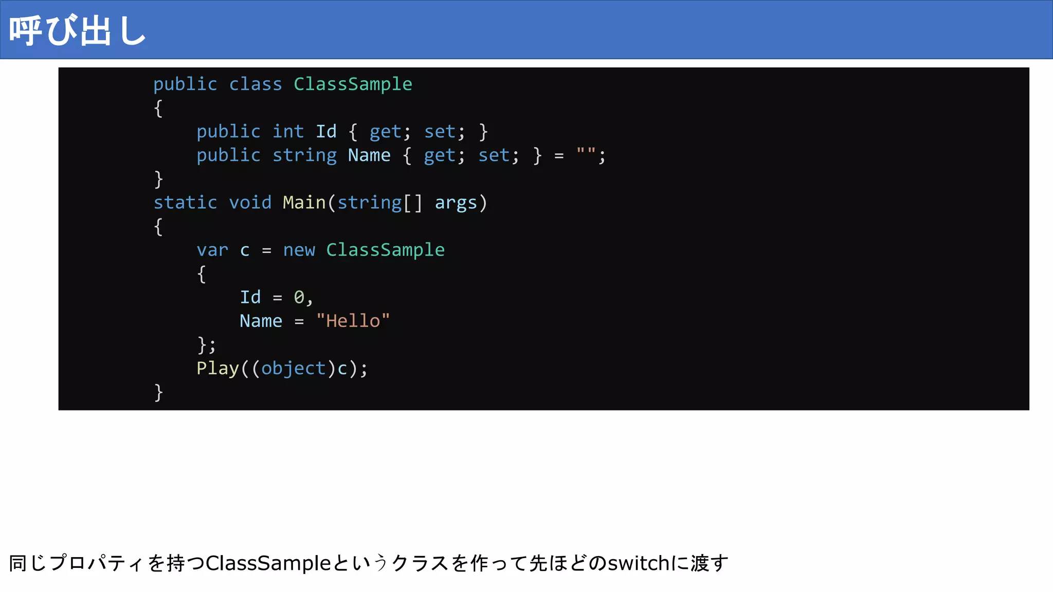 呼び出し
public class ClassSample
{
public int Id { get; set; }
public string Name { get; set; } = "";
}
static void Main(string[] args)
{
var c = new ClassSample
{
Id = 0,
Name = "Hello"
};
Play((object)c);
}
同じプロパティを持つClassSampleというクラスを作って先ほどのswitchに渡す
 