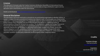 License
This slide deck is licensed under the Creative Commons Attribution-ShareAlike 4.0 International license.
It can be shared and adapted for any purpose (even commercially) as long as Attribution is given and any
derivative work is distributed under the same license.
Details can be found at https://creativecommons.org/licenses/by-sa/4.0/
General Disclaimer
This document is not to be construed as a promise by any participating organisation to develop, deliver, or
market a product. It is not a commitment to deliver any material, code, or functionality, and should not be
relied upon in making purchasing decisions. openSUSE makes no representations or warranties with respect
to the contents of this document, and specifically disclaims any express or implied warranties of
merchantability or fitness for any particular purpose. The development, release, and timing of features or
functionality described for openSUSE products remains at the sole discretion of openSUSE. Further,
openSUSE reserves the right to revise this document and to make changes to its content, at any time,
without obligation to notify any person or entity of such revisions or changes. All openSUSE marks
referenced in this presentation are trademarks or registered trademarks of SUSE LLC, in the United States
and other countries. All third-party trademarks are the property of their respective owners.
Credits
Template & Design
Pau Garcia Quiles
pau.garcia@suse.com
Inspiration
openSUSE Design Team
http://opensuse.github.io/branding-
guidelines/
 