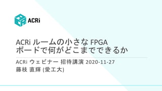 ACRi ルームの小さな FPGA
ボードで何がどこまでできるか
ACRi ウェビナー 招待講演 2020-11-27
藤枝 直輝 (愛工大)
 