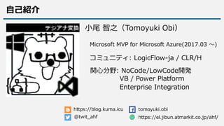 関心分野: NoCode/LowCode開発
コミュニティ: LogicFlow-ja / CLR/H
Microsoft MVP for Microsoft Azure(2017.03 ～)
@twit_ahf
tomoyuki.obi
VB / Power Platform
https://blog.kuma.icu
Enterprise Integration
小尾 智之（Tomoyuki Obi）
https://el.jibun.atmarkit.co.jp/ahf/
自己紹介
 