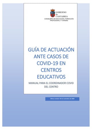 GUÍA DE ACTUACIÓN
ANTE CASOS DE
COVID-19 EN
CENTROS
EDUCATIVOS
MANUAL PARA EL COORDINADOR COVID
DEL CENTRO
Última revisión: 05 de noviembre de 2020
 
