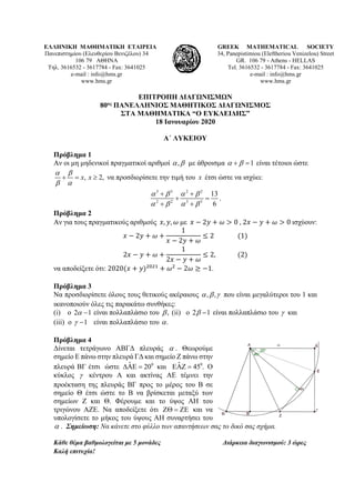 ΕΛΛΗΝΙΚΗ ΜΑΘΗΜΑΤΙΚΗ ΕΤΑΙΡΕΙΑ
Πανεπιστημίου (Ελευθερίου Βενιζέλου) 34
106 79 ΑΘΗΝΑ
Τηλ. 3616532 - 3617784 - Fax: 3641025
e-mail : info@hms.gr
www.hms.gr
GREEK MATHEMATICAL SOCIETY
34, Panepistimiou (Εleftheriou Venizelou) Street
GR. 106 79 - Athens - HELLAS
Tel. 3616532 - 3617784 - Fax: 3641025
e-mail : info@hms.gr
www.hms.gr
ΕΠΙΤΡΟΠΗ ΔΙΑΓΩΝΙΣΜΩΝ
80ος ΠΑΝΕΛΛΗΝΙΟΣ ΜΑΘΗΤΙΚΟΣ ΔΙΑΓΩΝΙΣΜΟΣ
ΣΤΑ ΜΑΘΗΜΑΤΙΚΑ “Ο ΕΥΚΛΕΙΔΗΣ”
18 Ιανουαρίου 2020
Α΄ ΛΥΚΕΙΟΥ
Πρόβλημα 1
Αν οι μη μηδενικοί πραγματικοί αριθμοί ,α β με άθροισμα 1α β+ =είναι τέτοιοι ώστε
, 2,x x
α β
β α
+ = ≥ να προσδιορίσετε την τιμή του x έτσι ώστε να ισχύει:
3 3 2 2
2 2 3 3
13
6
α β α β
α β α β
+ +
+ =
+ +
.
Πρόβλημα 2
Αν για τους πραγματικούς αριθμούς 𝑥𝑥, 𝑦𝑦, 𝜔𝜔 με 𝑥𝑥 − 2𝑦𝑦 + 𝜔𝜔 > 0 , 2𝑥𝑥 − 𝑦𝑦 + 𝜔𝜔 > 0 ισχύουν:
𝑥𝑥 − 2𝑦𝑦 + 𝜔𝜔 +
1
𝑥𝑥 − 2𝑦𝑦 + 𝜔𝜔
≤ 2 (1)
2𝑥𝑥 − 𝑦𝑦 + 𝜔𝜔 +
1
2𝑥𝑥 − 𝑦𝑦 + 𝜔𝜔
≤ 2, (2)
να αποδείξετε ότι: 2020(𝑥𝑥 + 𝑦𝑦)2021
+ 𝜔𝜔2
− 2𝜔𝜔 ≥ −1.
Πρόβλημα 3
Να προσδιορίσετε όλους τους θετικούς ακέραιους , ,α β γ που είναι μεγαλύτεροι του 1 και
ικανοποιούν όλες τις παρακάτω συνθήκες:
(i) ο 2 1α − είναι πολλαπλάσιο του ,β (ii) ο 2 1β − είναι πολλαπλάσιο του γ και
(iii) ο 1γ − είναι πολλαπλάσιο του .α
Πρόβλημα 4
Δίνεται τετράγωνο ΑΒΓΔ πλευράς α . Θεωρούμε
σημείο Ε πάνω στην πλευρά ΓΔ και σημείο Ζ πάνω στην
πλευρά ΒΓ έτσι ώστε 0ˆ 20∆ΑΕ = και 0ˆ 45 .ΕΑΖ = Ο
κύκλος γ κέντρου Α και ακτίνας ΑΕ τέμνει την
προέκταση της πλευράς ΒΓ προς το μέρος του Β σε
σημείο Θ έτσι ώστε το Β να βρίσκεται μεταξύ των
σημείων Ζ και Θ. Φέρουμε και το ύψος ΑΗ του
τριγώνου ΑΖΕ. Να αποδείξετε ότι ΖΘ = ΖΕ και να
υπολογίσετε το μήκος του ύψους ΑΗ συναρτήσει του
α . Σημείωση: Να κάνετε στο φύλλο των απαντήσεων σας το δικό σας σχήμα.
Κάθε θέμα βαθμολογείται με 5 μονάδες Διάρκεια διαγωνισμού: 3 ώρες
Καλή επιτυχία!
 