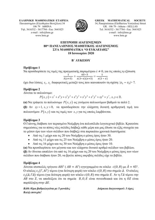 ΕΛΛΗΝΙΚΗ ΜΑΘΗΜΑΤΙΚΗ ΕΤΑΙΡΕΙΑ
Πανεπιστημίου (Ελευθερίου Βενιζέλου) 34
106 79 ΑΘΗΝΑ
Τηλ. 3616532 - 3617784 - Fax: 3641025
e-mail : info@hms.gr
www.hms.gr
GREEK MATHEMATICAL SOCIETY
34, Panepistimiou (Εleftheriou Venizelou) Street
GR. 106 79 - Athens - HELLAS
Tel. 3616532 - 3617784 - Fax: 3641025
e-mail : info@hms.gr
www.hms.gr
ΕΠΙΤΡΟΠΗ ΔΙΑΓΩΝΙΣΜΩΝ
80ος ΠΑΝΕΛΛΗΝΙΟΣ ΜΑΘΗΤΙΚΟΣ ΔΙΑΓΩΝΙΣΜΟΣ
ΣΤΑ ΜΑΘΗΜΑΤΙΚΑ “Ο ΕΥΚΛΕΙΔΗΣ”
18 Ιανουαρίου 2020
Β΄ ΛΥΚΕΙΟΥ
Πρόβλημα 1
Nα προσδιορίσετε τις τιμές της πραγματικής παραμέτρου λ ≠ 0, για τις οποίες η εξίσωση
1
𝜆𝜆(𝑥𝑥+3)
+
6𝜆𝜆−3
𝑥𝑥(3−𝑥𝑥)(𝑥𝑥+3)
=
1
𝑥𝑥(3 − 𝑥𝑥)
έχει δυο λύσεις 1 2,x x διαφορετικές μεταξύ τους που ικανοποιούν τη σχέση: |𝑥𝑥1 − 𝑥𝑥2|= 7.
Πρόβλημα 2
Δίνεται το πολυώνυμο:
( ) 7 6 5 2 4 3 3 4 2 5 6 7
, , , .P x y x x y x y x y x y x y xy y x y= + + + + + + + ∈
(α) Να γράψετε το πολυώνυμο ( ),P x y ως γινόμενο πολυωνύμων βαθμού το πολύ 2.
(β) Αν 1, , 0,xy x y= > να προσδιορίσετε την ελάχιστη δυνατή αριθμητική τιμή του
πολυωνύμου ( ),P x y και τις τιμές των ,x y για τις οποίες λαμβάνεται.
Πρόβλημα 3
Ο Γιάννης διάβασε τον περασμένο Νοέμβρη ένα πολυσέλιδο λογοτεχνικό βιβλίο. Κρατούσε
σημειώσεις για το πόσες νέες σελίδες διάβαζε κάθε μέρα και μας έδωσε τα εξής στοιχεία για
το μέσον όρο των νέων σελίδων που διάβαζε στα παρακάτω χρονικά διαστήματα:
• Από τις 1 μέχρι και τις 20 του Νοέμβρη ο μέσος όρος ήταν 30.
• Από τις 11 μέχρι και τις 25 του Νοέμβρη ο μέσος όρος ήταν 20.
• Από τις 16 μέχρι και τις 30 του Νοέμβρη ο μέσος όρος ήταν 10.
(α) Να προσδιορίσετε τον μέγιστο και τον ελάχιστο δυνατό αριθμό σελίδων του βιβλίου.
(β) Αν δίνεται επιπλέον ότι από τις 16 μέχρι και τις 20 του Νοέμβρη ο μέσος όρος των νέων
σελίδων που διάβασε ήταν 20, να βρείτε πόσες ακριβώς σελίδες είχε το βιβλίο.
Πρόβλημα 4
Δίνεται ισοσκελές τρίγωνο 𝛢𝛢𝛢𝛢𝛢𝛢 ( 𝛢𝛢𝛢𝛢 = 𝛢𝛢𝛢𝛢) εγγεγραμμένο σε κύκλο 𝑐𝑐(𝑂𝑂, 𝑅𝑅) με 𝛢𝛢̂ = 45°.
Ο κύκλος 𝑐𝑐1(𝛤𝛤, 𝛢𝛢𝛢𝛢) τέμνει (για δεύτερη φορά) τον κύκλο 𝑐𝑐(𝑂𝑂, 𝑅𝑅) στο σημείο 𝛥𝛥. Ο κύκλος
𝑐𝑐2(𝛥𝛥, 𝛤𝛤𝛤𝛤) τέμνει (για δεύτερη φορά) τον κύκλο 𝑐𝑐(𝑂𝑂, 𝑅𝑅) στο σημείο 𝛦𝛦. Αν η 𝛤𝛤𝛤𝛤 τέμνει την
𝛢𝛢𝛢𝛢 στο 𝛧𝛧, να αποδείξετε ότι τα σημεία 𝛣𝛣, 𝛰𝛰, 𝛦𝛦 είναι συνευθειακά και ότι η 𝛰𝛰𝛰𝛰 είναι
παράλληλη στην 𝛥𝛥𝛥𝛥.
Κάθε θέμα βαθμολογείται με 5 μονάδες Διάρκεια διαγωνισμού: 3 ώρες
Καλή επιτυχία!
 