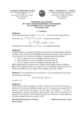 ΕΛΛΗΝΙΚΗ ΜΑΘΗΜΑΤΙΚΗ ΕΤΑΙΡΕΙΑ
Πανεπιστημίου (Ελευθερίου Βενιζέλου) 34
106 79 ΑΘΗΝΑ
Τηλ. 3616532 - 3617784 - Fax: 3641025
e-mail : info@hms.gr
www.hms.gr
GREEK MATHEMATICAL SOCIETY
34, Panepistimiou (Εleftheriou Venizelou) Street
GR. 106 79 - Athens - HELLAS
Tel. 3616532 - 3617784 - Fax: 3641025
e-mail : info@hms.gr
www.hms.gr
ΕΠΙΤΡΟΠΗ ΔΙΑΓΩΝΙΣΜΩΝ
80ος ΠΑΝΕΛΛΗΝΙΟΣ ΜΑΘΗΤΙΚΟΣ ΔΙΑΓΩΝΙΣΜΟΣ
ΣΤΑ ΜΑΘΗΜΑΤΙΚΑ “Ο ΕΥΚΛΕΙΔΗΣ”
18 Ιανουαρίου 2020
Γ΄ ΛΥΚΕΙΟΥ
Πρόβλημα 1
Η ακολουθία πραγματικών αριθμών , 1,2,3,....na n = είναι τέτοια ώστε η ακολουθία των
μέσων όρων 1 2 ...
, 1,2,3,...n
n
a a a
M n
n
+ + +
= = να ικανοποιεί την ισότητα
2
1 ,
2
n n
n
M M
M +
+
+
= για κάθε 1,2,3,...n =
Να αποδείξετε ότι η ακολουθία , 1,2,3,....na n = είναι αριθμητική πρόοδος.
Πρόβλημα 2
Η Μαρία διάβασε τον περασμένο Νοέμβρη ένα πολυσέλιδο λογοτεχνικό βιβλίο. Κρατούσε
σημειώσεις για το πόσες νέες σελίδες διάβαζε κάθε μέρα και μας έδωσε τα εξής στοιχεία για
τον μέσο όρο των νέων σελίδων που διάβαζε στα παρακάτω χρονικά διαστήματα:
• Από τις 1 μέχρι και τις 15 του Νοέμβρη ο μέσος όρος ήταν 10.
• Από τις 6 μέχρι και τις 20 του Νοέμβρη ο μέσος όρος ήταν 20.
• Από τις 11 μέχρι και τις 30 του Νοέμβρη ο μέσος όρος ήταν 30.
(α) Να προσδιορίσετε τον μέγιστο και τον ελάχιστο δυνατό αριθμό σελίδων του βιβλίου.
(β) Αν δίνεται επιπλέον ότι από τις 11 μέχρι και τις 15 του Νοέμβρη ο μέσος όρος των νέων
σελίδων που διάβασε ήταν 10, να βρείτε πόσες ακριβώς σελίδες είχε το βιβλίο.
Πρόβλημα 3. Να προσδιορίσετε όλα τα πολυώνυμα ( )P x με πραγματικούς συντελεστές
που ικανοποιούν την ισότητα
( ) ( )( ) ( )
22
2 2,P x P x P x= − +
για κάθε .x∈
Πρόβλημα 4
Δίνεται τρίγωνο 𝛢𝛢𝛢𝛢𝛢𝛢 εγγεγραμμένο σε κύκλο 𝑐𝑐(𝑂𝑂, 𝑅𝑅) με 𝛢𝛢𝛢𝛢 < 𝛢𝛢𝛢𝛢 < 𝛣𝛣𝛣𝛣 και έστω 𝑐𝑐1 ο
κύκλος που το κέντρο του 𝛥𝛥 βρίσκεται επάνω στην 𝛣𝛣𝛣𝛣 και περνά από τα σημεία 𝛣𝛣,𝛰𝛰. Ο
κύκλος 𝑐𝑐1 τέμνει την 𝛢𝛢𝛢𝛢 στο σημείο 𝛦𝛦 και τον κύκλο 𝑐𝑐 στο σημείο 𝛧𝛧 . Αν τέλος ο
περιγεγραμμένος κύκλος 𝑐𝑐2(𝛰𝛰, 𝛥𝛥, 𝛦𝛦) του τριγώνου 𝛰𝛰𝛰𝛰𝛰𝛰, τέμνει την 𝛢𝛢𝛢𝛢 στο σημείο 𝛫𝛫 , να
αποδείξετε ότι τα σημεία 𝛤𝛤, 𝛥𝛥, 𝛧𝛧, 𝛰𝛰 βρίσκονται επάνω στον ίδιο κύκλο ο οποίος εφάπτεται
στον περιγεγραμμένο κύκλο του τριγώνου 𝛢𝛢𝛢𝛢𝛢𝛢.
Κάθε θέμα βαθμολογείται με 5 μονάδες Διάρκεια διαγωνισμού: 3 ώρες
Καλή επιτυχία!
 
