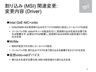 12
割り込み (MSI) 関連変更:
変更内容 (Driver)
Intel GbE NIC+virtio

VirtioのMSI-Xの受信割り込みをデバイスのMSIに設定しコールバックも設定

コールバック時、virtioのキューの転...