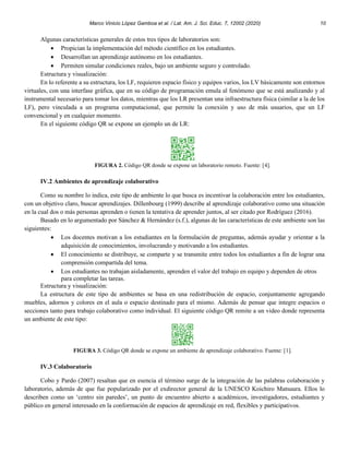Marco Vinicio López Gamboa et al. / Lat. Am. J. Sci. Educ. 7, 12002 (2020) 10
Algunas características generales de estos tres tipos de laboratorios son:
• Propician la implementación del método científico en los estudiantes.
• Desarrollan un aprendizaje autónomo en los estudiantes.
• Permiten simular condiciones reales, bajo un ambiente seguro y controlado.
Estructura y visualización:
En lo referente a su estructura, los LF, requieren espacio físico y equipos varios, los LV básicamente son entornos
virtuales, con una interfase gráfica, que en su código de programación emula al fenómeno que se está analizando y al
instrumental necesario para tomar los datos, mientras que los LR presentan una infraestructura física (similar a la de los
LF), pero vinculada a un programa computacional, que permite la conexión y uso de más usuarios, que un LF
convencional y en cualquier momento.
En el siguiente código QR se expone un ejemplo un de LR:
FIGURA 2. Código QR donde se expone un laboratorio remoto. Fuente: [4].
IV.2 Ambientes de aprendizaje colaborativo
Como su nombre lo indica, este tipo de ambiente lo que busca es incentivar la colaboración entre los estudiantes,
con un objetivo claro, buscar aprendizajes. Dillenbourg (1999) describe al aprendizaje colaborativo como una situación
en la cual dos o más personas aprenden o tienen la tentativa de aprender juntos, al ser citado por Rodríguez (2016).
Basado en lo argumentado por Sánchez & Hernández (s.f.), algunas de las características de este ambiente son las
siguientes:
• Los docentes motivan a los estudiantes en la formulación de preguntas, además ayudar y orientar a la
adquisición de conocimientos, involucrando y motivando a los estudiantes.
• El conocimiento se distribuye, se comparte y se transmite entre todos los estudiantes a fin de lograr una
comprensión compartida del tema.
• Los estudiantes no trabajan aisladamente, aprenden el valor del trabajo en equipo y dependen de otros
para completar las tareas.
Estructura y visualización:
La estructura de este tipo de ambientes se basa en una redistribución de espacio, conjuntamente agregando
muebles, adornos y colores en el aula o espacio destinado para el mismo. Además de pensar que integre espacios o
secciones tanto para trabajo colaborativo como individual. El siguiente código QR remite a un video donde representa
un ambiente de este tipo:
FIGURA 3. Código QR donde se expone un ambiente de aprendizaje colaborativo. Fuente: [1].
IV.3 Colaboratorio
Cobo y Pardo (2007) resaltan que en esencia el término surge de la integración de las palabras colaboración y
laboratorio, además de que fue popularizado por el exdirector general de la UNESCO Koichiro Matsuura. Ellos lo
describen como un ‘centro sin paredes’, un punto de encuentro abierto a académicos, investigadores, estudiantes y
público en general interesado en la conformación de espacios de aprendizaje en red, flexibles y participativos.
 