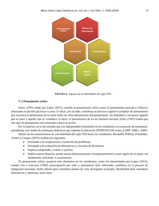 Marco Vinicio López Gamboa et al. / Lat. Am. J. Sci. Educ. 7, 12002 (2020) 12
FIGURA 6. Algunas de las habilidades del siglo XXI.
V.1 Pensamiento crítico
Ennis (1985) citado por López (2013), concibe al pensamiento crítico como el pensamiento racional y reflexivo
interesado en decidir qué hacer o creer. Es decir, por un lado, constituye un proceso cognitivo complejo de pensamiento
que reconoce el predominio de la razón sobre las otras dimensiones del pensamiento. Su finalidad es reconocer aquello
que es justo y aquello que es verdadero, es decir, el pensamiento de un ser humano racional, Ennis (1985) resalta que
este tipo de pensamiento está orientado a hacia la acción.
Por lo anterior, no es de extrañar que sea indispensable fomentarlo en los estudiantes en su proceso de enseñanza-
aprendizaje, por medio de estrategias didácticas que impulsa la educación STEM/STEAM como el ABP, ABR y ABPy.
Dentro de las características de esta habilidad del siglo XXI hacia los estudiantes, Bezanilla, Poblete, Fernández,
Arranz y Campos (2018) resaltan las siguientes:
• Orientado a la comprensión y resolución de problemas,
• Orientado a la evaluación de alternativas y a la toma de decisiones.
• Implica comprender, evaluar y resolver.
• Implica autoevaluación, pensar acerca del pensamiento (metapensamiento) y estar seguro de no pasar, sin
fundamento suficiente, a conclusiones.
El pensamiento crítico, propicia más elementos en los estudiantes, como los mencionados por López (2013),
cuando cita a Fancione (1990): preocupación por estar y permanecer bien informado, confianza en el proceso de
indagación razonada, mente abierta para considerar puntos de vista divergentes al propio, flexibilidad para considerar
alternativas y opiniones, entre otras.
Manejo de
información
Pensamiento
crítico
Creatividad Colaboración
Alfabet.
digital
Comunicación
 