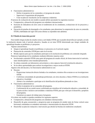Marco Vinicio López Gamboa et al. / Lat. Am. J. Sci. Educ. 7, 12002 (2020) 4
• Funcionarios administrativos:
◦ Definir el propósito de los contenidos y el programa de estudio.
◦ Supervisar el seguimiento del programa.
◦ Crear un plan de vinculación con las empresas e industrias.
El proceso de evaluación de este modelo se puede definir ejecutando los siguientes recursos:
• Comparación y alineación del programa con estándares internacionales.
• Inclusión de indicadores de éxito como el rendimiento de los estudiantes, evaluaciones de los proyectos y
portafolios.
• Ejecución de pruebas de desempeño a los estudiantes, para determinar la comprensión de estos en contenido
STEM y habilidades del siglo XXI (estas últimas se expondrán más adelante).
II.3 Modelo de inmersión parcial
Este modelo integra al plan de estudios temas y actividades STEM, que se pueden desarrollar por ejemplo, en toda
la institución durante todo el periodo educativo, basadas en un tema STEM determinado que integre unidades de
aprendizaje basadas en problemas y/o proyectos.
Algunas características:
• Integra el aprendizaje basado en problemas y/o proyectos en el currículo regular.
• Planeación de contenidos STEM para cada nivel escolar.
• Brinda espacios para que los estudiantes participen en la resolución de problemas con contenido integrado.
Potencia el aprendizaje de los estudiantes mediante diferentes maneras como:
• Involucrando contenido STEM como parte del programa de estudio oficial, de forma transversal al currículo,
tanto interdisciplinar como transdisciplinarmente.
• Se enlaza contenido con laboratorios universitarios y otros espacios fuera de la institución educativa.
• Se les abren oportunidades para realizar investigaciones a mayor escala en STEM.
Algunos roles del docente y los funcionarios administrativos son:
• Docente:
◦ Proporcionar instrucción directa limitada a los estudiantes, mientras ellos avanzan en sus investigaciones
STEM.
◦ Conformar comunidades de aprendizaje profesional, con otros docentes y líderes STEM en su institución
educativa o localidad.
◦ Alentar a los estudiantes a participar en la identificación del problema planteado en clase.
• Funcionarios administrativos:
◦ Definir el propósito de los contenidos del programa.
◦ Conformación de un comité asesor conformado por miembros de la institución educativa, comunidad, de
la junta escolar e inclusive universidades e industrias STEM, para que velen por el desarrollo y propósito
del programa.
◦ Garantizar un espacio de trabajo para el programa.
Al evaluar este modelo se pueden considerar los siguientes aspectos:
• Comparación y alineación del programa con estándares internacionales.
• Desarrollo de guías secuenciales y progresivas para un programa de estudio tanto de forma vertical como
horizontal, centrándose en estándares nacionales e internacionales de educación STEM.
• Desarrollar un plan de evaluación e intervención que aborde las brechas de rendimiento estudiantil.
 