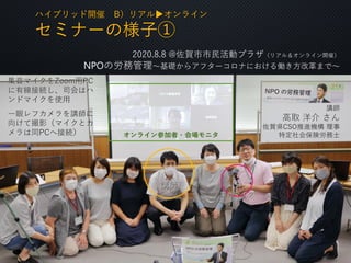 ハイブリッド開催 B）リアル▶オンライン
セミナーの様子①
集音マイクをZoom用PC
に有線接続し、司会はハ
ンドマイクを使用
一眼レフカメラを講師に
向けて撮影（マイクとカ
メラは同PCへ接続）
講師
オンライン参加者・会場モニタ
2020.8.8 @佐賀市市民活動プラザ（リアル＆オンライン開催）
NPOの労務管理〜基礎からアフターコロナにおける働き方改革まで〜
講師
高取 洋介 さん
佐賀県CSO推進機構 理事
特定社会保険労務士
⑤
集音マイク
 