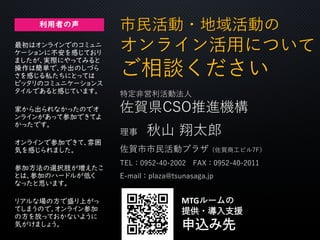 市民活動・地域活動の
オンライン活用について
ご相談ください
特定非営利活動法人
佐賀県CSO推進機構
理事 秋山 翔太郎
佐賀市市民活動プラザ（佐賀商工ビル7F）
TEL：0952-40-2002 FAX：0952-40-2011
E-mail：plaza@tsunasaga.jp
MTGルームの
提供・導入支援
申込み先
利用者の声
家から出られなかったのでオ
ンラインがあって参加できてよ
かったです。
リアルな場の方で盛り上がっ
てしまうので、オンライン参加
の方を放っておかないように
気がけましょう。
参加方法の選択肢が増えたこ
とは、参加のハードルが低く
なったと思います。
最初はオンラインでのコミュニ
ケーションに不安を感じており
ましたが、実際にやってみると
操作は簡単で、外出のしづら
さを感じる私たちにとっては
ピッタリのコミュニケーションス
タイルであると感じています。
オンラインで参加できて、雰囲
気を感じられました。
 
